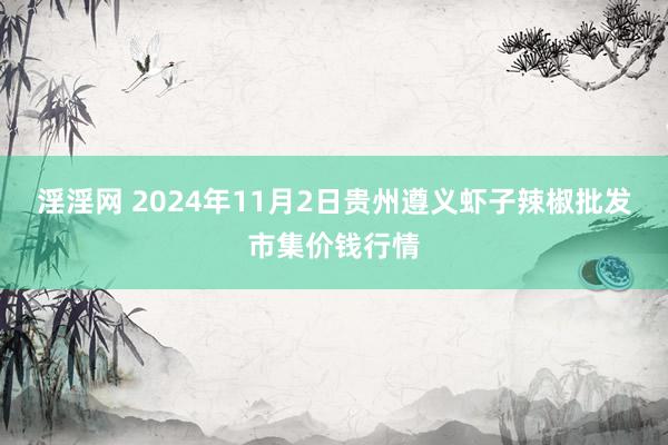 淫淫网 2024年11月2日贵州遵义虾子辣椒批发市集价钱行情