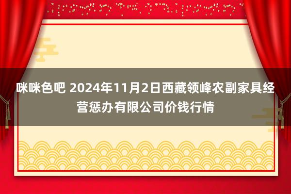 咪咪色吧 2024年11月2日西藏领峰农副家具经营惩办有限公司价钱行情