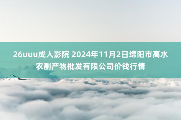 26uuu成人影院 2024年11月2日绵阳市高水农副产物批发有限公司价钱行情