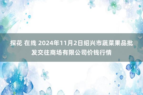 探花 在线 2024年11月2日绍兴市蔬菜果品批发交往商场有限公司价钱行情