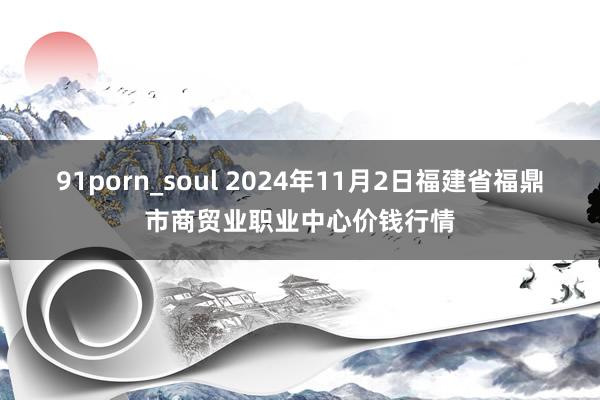 91porn_soul 2024年11月2日福建省福鼎市商贸业职业中心价钱行情