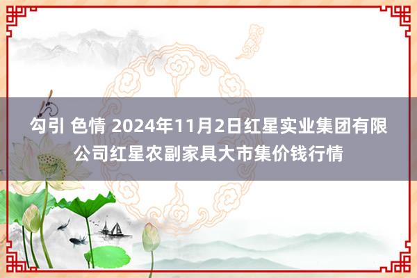 勾引 色情 2024年11月2日红星实业集团有限公司红星农副家具大市集价钱行情