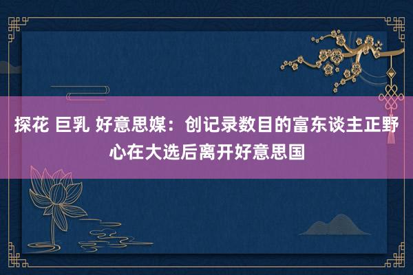 探花 巨乳 好意思媒：创记录数目的富东谈主正野心在大选后离开好意思国