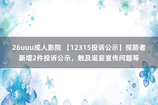 26uuu成人影院 【12315投诉公示】探路者新增2件投诉公示，触及诞妄宣传问题等