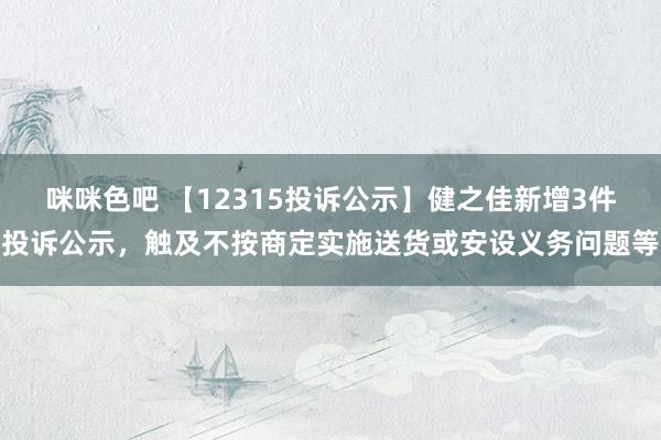 咪咪色吧 【12315投诉公示】健之佳新增3件投诉公示，触及不按商定实施送货或安设义务问题等