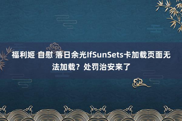 福利姬 自慰 落日余光IfSunSets卡加载页面无法加载？处罚治安来了