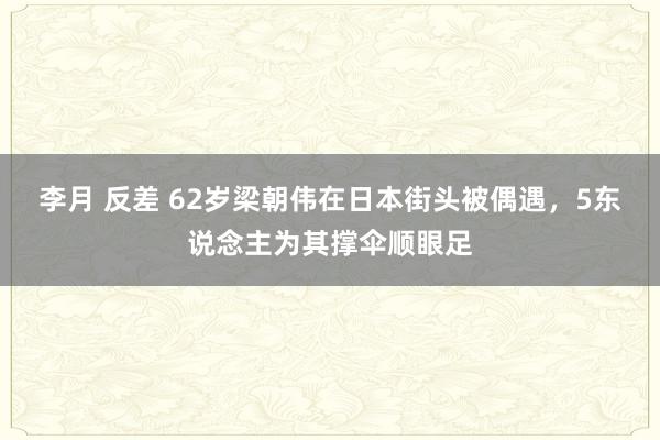 李月 反差 62岁梁朝伟在日本街头被偶遇，5东说念主为其撑伞顺眼足