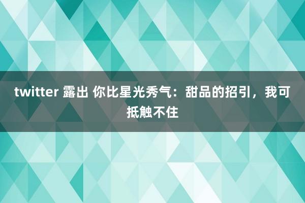 twitter 露出 你比星光秀气：甜品的招引，我可抵触不住