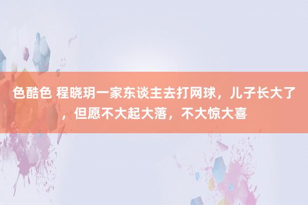 色酷色 程晓玥一家东谈主去打网球，儿子长大了，但愿不大起大落，不大惊大喜