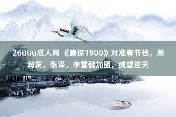 26uuu成人网 《唐探1900》对准春节档，周润发、张译、李雪健加盟，威望逆天