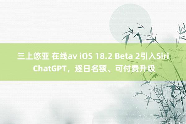 三上悠亚 在线av iOS 18.2 Beta 2引入Siri ChatGPT，逐日名额、可付费升级