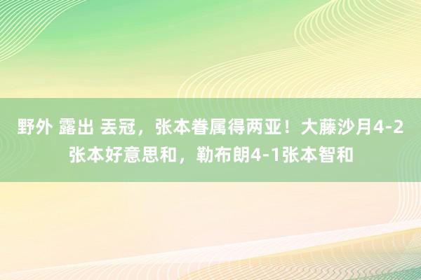 野外 露出 丟冠，张本眷属得两亚！大藤沙月4-2张本好意思和，勒布朗4-1张本智和