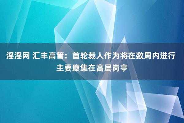 淫淫网 汇丰高管：首轮裁人作为将在数周内进行 主要麇集在高层岗亭