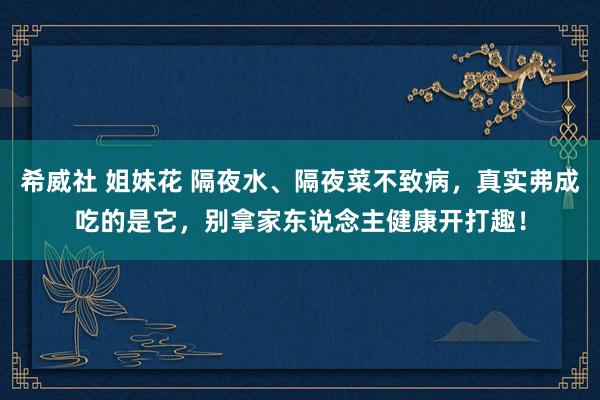 希威社 姐妹花 隔夜水、隔夜菜不致病，真实弗成吃的是它，别拿家东说念主健康开打趣！