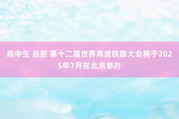 高中生 自慰 第十二届世界高速铁路大会将于2025年7月在北京举办