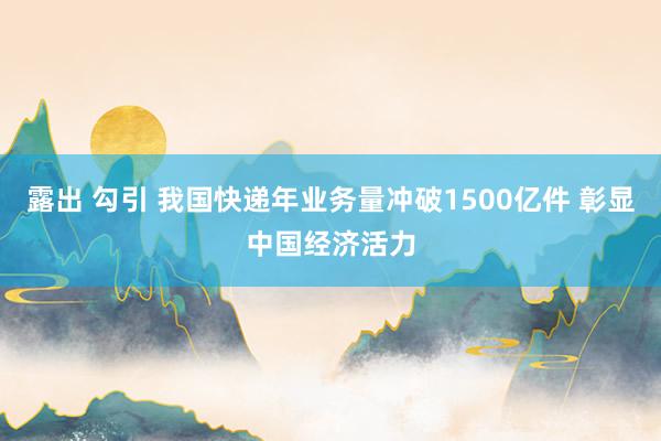 露出 勾引 我国快递年业务量冲破1500亿件 彰显中国经济活力