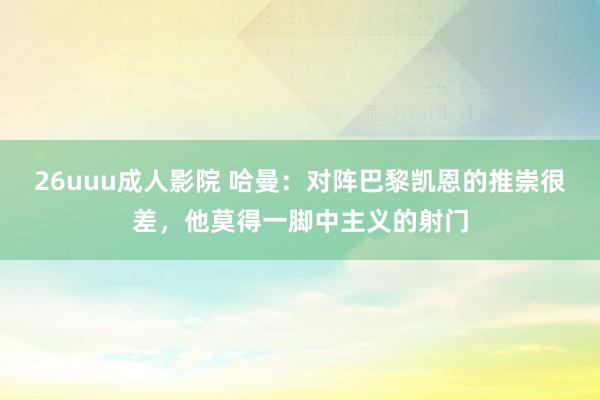 26uuu成人影院 哈曼：对阵巴黎凯恩的推崇很差，他莫得一脚中主义的射门