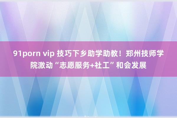 91porn vip 技巧下乡助学助教！郑州技师学院激动“志愿服务+社工”和会发展