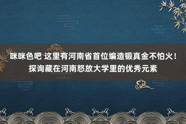 咪咪色吧 这里有河南省首位编造锻真金不怕火！探询藏在河南怒放大学里的优秀元素