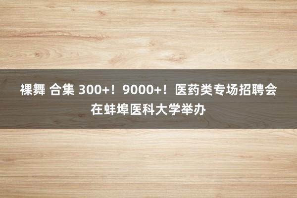 裸舞 合集 300+！9000+！医药类专场招聘会在蚌埠医科大学举办