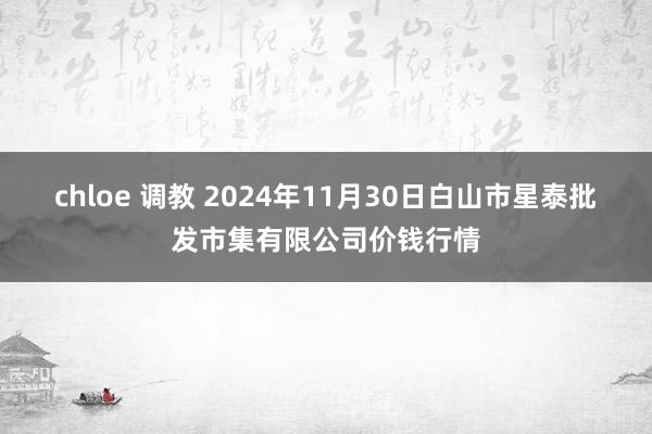 chloe 调教 2024年11月30日白山市星泰批发市集有限公司价钱行情