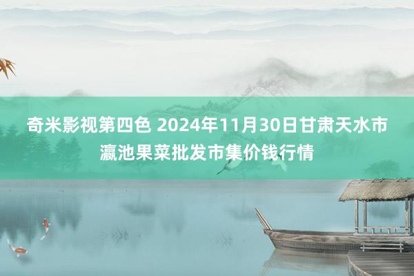 奇米影视第四色 2024年11月30日甘肃天水市瀛池果菜批发市集价钱行情