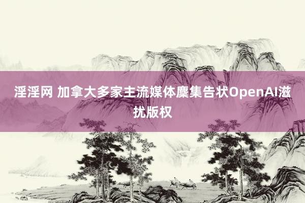 淫淫网 加拿大多家主流媒体麇集告状OpenAI滋扰版权