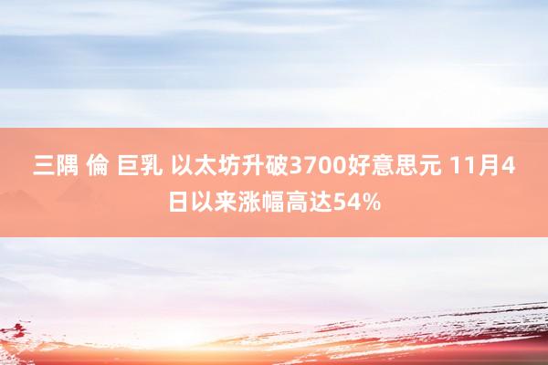 三隅 倫 巨乳 以太坊升破3700好意思元 11月4日以来涨幅高达54%