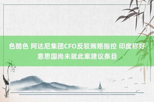 色酷色 阿达尼集团CFO反驳贿赂指控 印度称好意思国尚未就此案建议条目