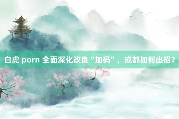 白虎 porn 全面深化改良“加码”，成都如何出招？