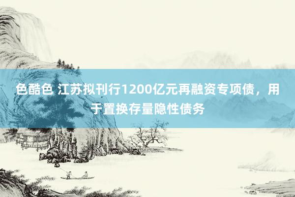 色酷色 江苏拟刊行1200亿元再融资专项债，用于置换存量隐性债务