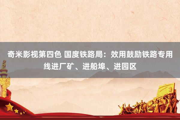 奇米影视第四色 国度铁路局：效用鼓励铁路专用线进厂矿、进船埠、进园区