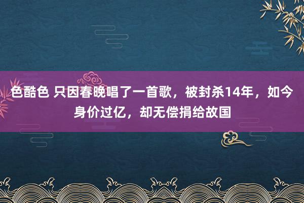 色酷色 只因春晚唱了一首歌，被封杀14年，如今身价过亿，却无偿捐给故国