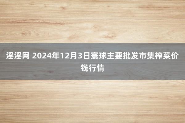 淫淫网 2024年12月3日寰球主要批发市集榨菜价钱行情