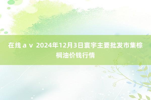 在线ａｖ 2024年12月3日寰宇主要批发市集棕榈油价钱行情