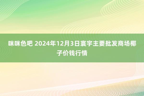 咪咪色吧 2024年12月3日寰宇主要批发商场椰子价钱行情