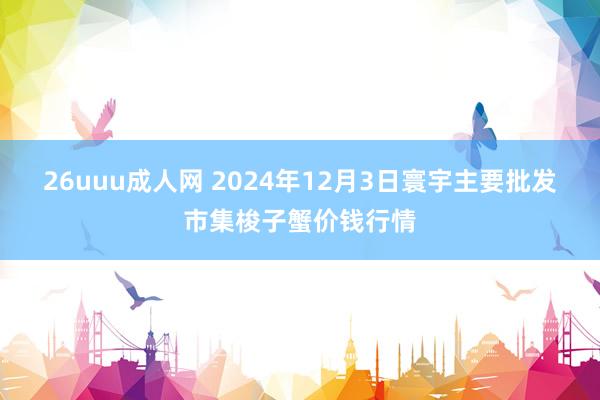 26uuu成人网 2024年12月3日寰宇主要批发市集梭子蟹价钱行情