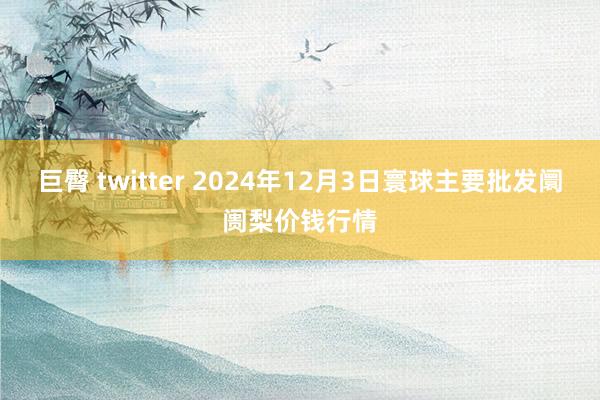 巨臀 twitter 2024年12月3日寰球主要批发阛阓梨价钱行情