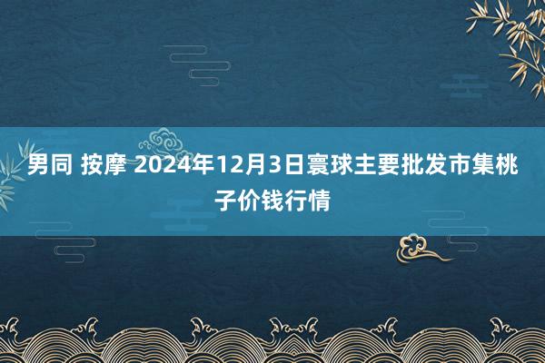 男同 按摩 2024年12月3日寰球主要批发市集桃子价钱行情