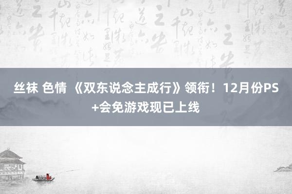 丝袜 色情 《双东说念主成行》领衔！12月份PS+会免游戏现已上线