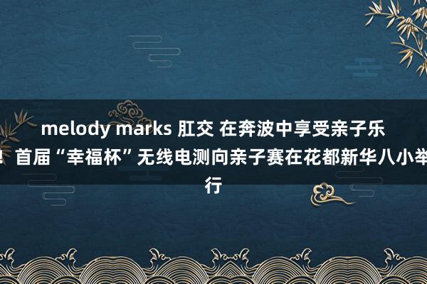 melody marks 肛交 在奔波中享受亲子乐趣！首届“幸福杯”无线电测向亲子赛在花都新华八小举行