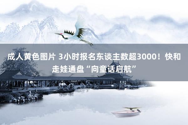 成人黄色图片 3小时报名东谈主数超3000！快和走娃通盘“向童话启航”