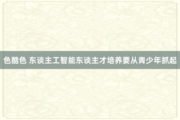 色酷色 东谈主工智能东谈主才培养要从青少年抓起