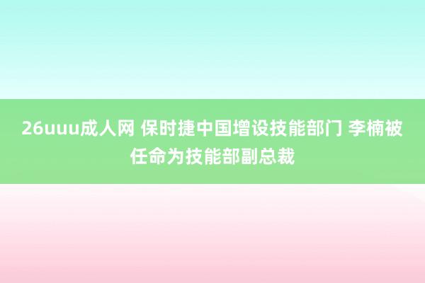 26uuu成人网 保时捷中国增设技能部门 李楠被任命为技能部副总裁