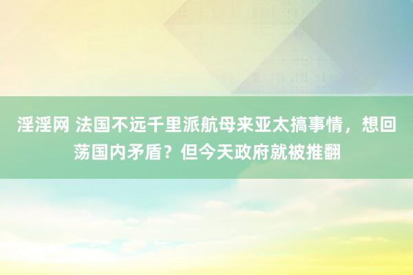 淫淫网 法国不远千里派航母来亚太搞事情，想回荡国内矛盾？但今天政府就被推翻