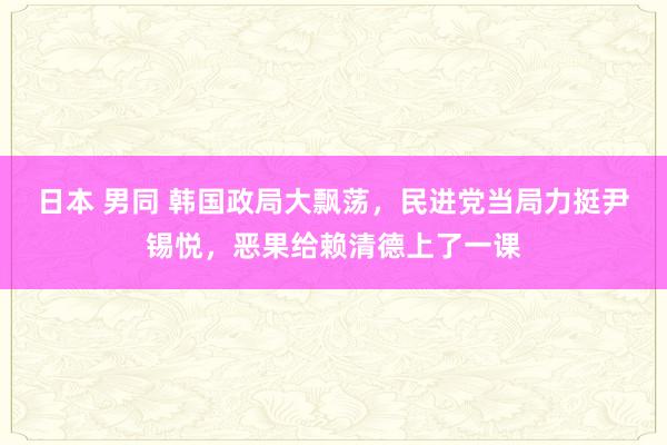 日本 男同 韩国政局大飘荡，民进党当局力挺尹锡悦，恶果给赖清德上了一课