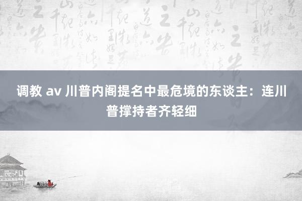 调教 av 川普内阁提名中最危境的东谈主：连川普撑持者齐轻细