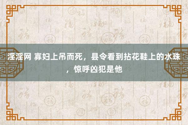 淫淫网 寡妇上吊而死，县令看到拈花鞋上的水珠，惊呼凶犯是他