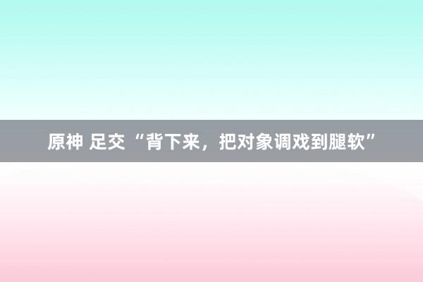 原神 足交 “背下来，把对象调戏到腿软”