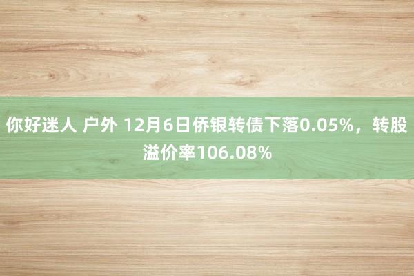 你好迷人 户外 12月6日侨银转债下落0.05%，转股溢价率106.08%